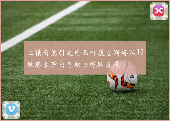 三镇有意引进巴西外援古斯塔沃J2联赛表现出色助力球队发展